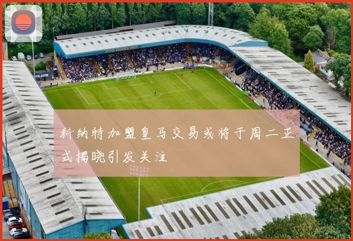 科纳特加盟皇马交易或将于周二正式揭晓引发关注