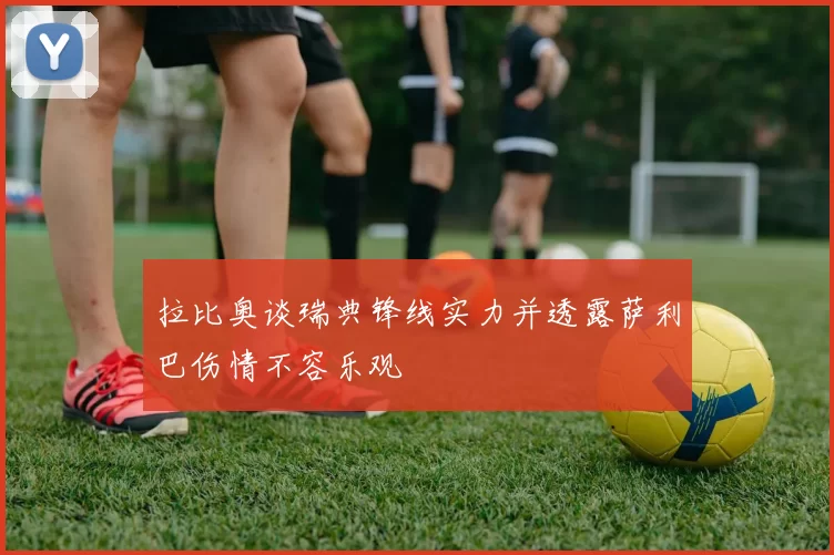 拉比奥谈瑞典锋线实力并透露萨利巴伤情不容乐观
