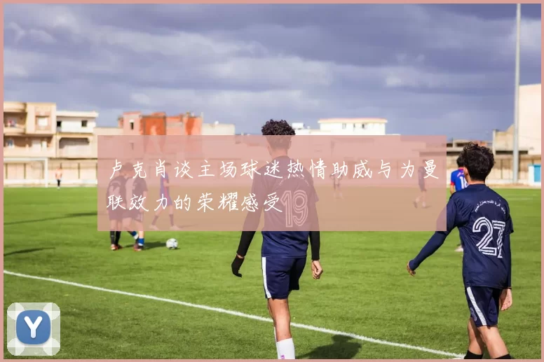 卢克肖谈主场球迷热情助威与为曼联效力的荣耀感受