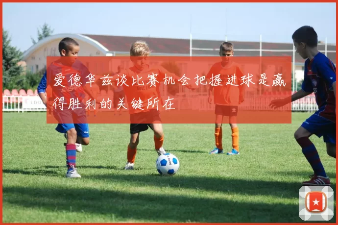 爱德华兹谈比赛机会把握进球是赢得胜利的关键所在