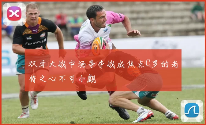 双牙大战中场争夺战成焦点C罗的老将之心不可小觑