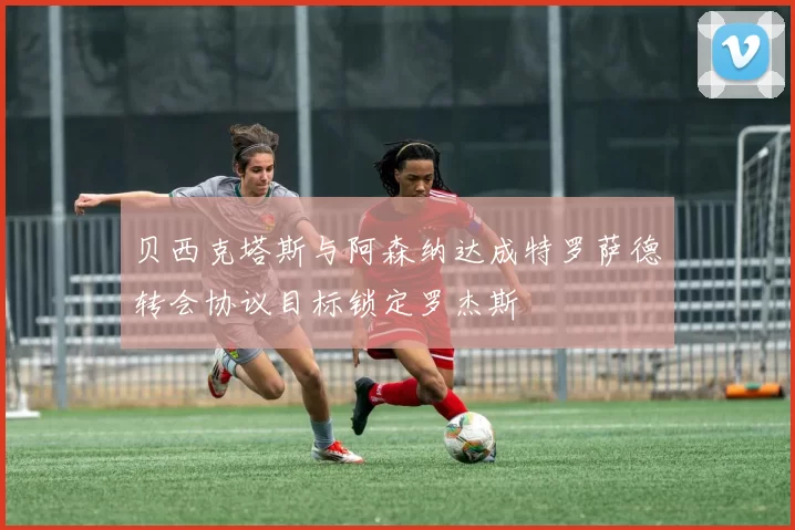 贝西克塔斯与阿森纳达成特罗萨德转会协议目标锁定罗杰斯