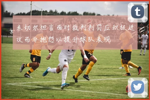 米切尔坦言面对裁判判罚应积极进攻而非抱怨以提升球队表现