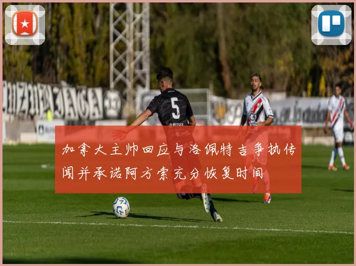 加拿大主帅回应与洛佩特吉争执传闻并承诺阿方索充分恢复时间