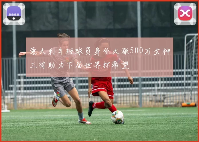 意大利年轻球员身价大涨500万女神三将助力下届世界杯希望