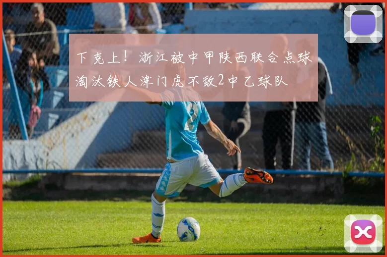 下克上！浙江被中甲陕西联合点球淘汰铁人津门虎不敌2中乙球队