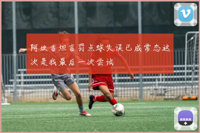 阿坎吉坦言罚点球失误已成常态这次是我最后一次尝试