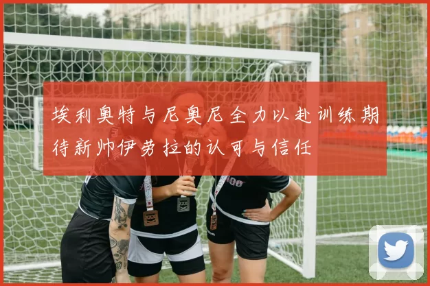 埃利奥特与尼奥尼全力以赴训练期待新帅伊劳拉的认可与信任