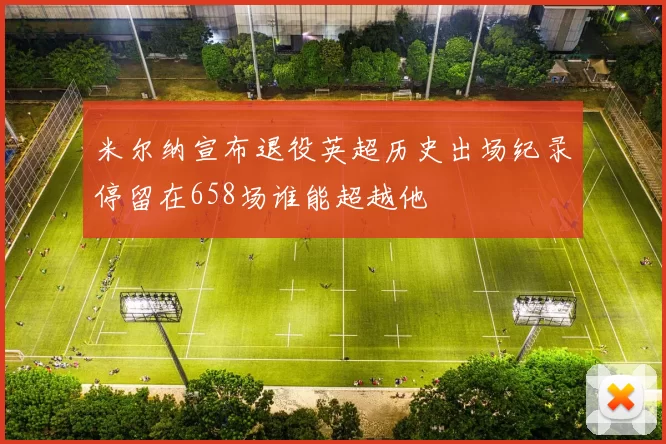 米尔纳宣布退役英超历史出场纪录停留在658场谁能超越他