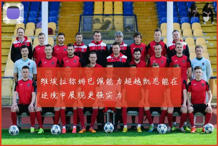 维埃拉称姆巴佩能力超越凯恩能在逆境中展现更强实力