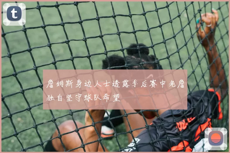 詹姆斯身边人士透露季后赛中老詹独自坚守球队希望