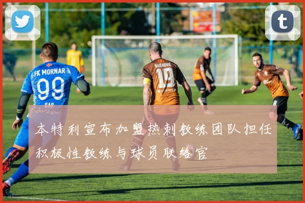本特利宣布加盟热刺教练团队担任积极性教练与球员联络官