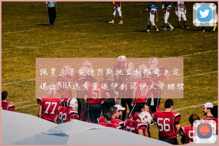 佩贾儿子安德烈斯托亚科维奇决定退出NBA选秀重返伊利诺伊大学继续学业