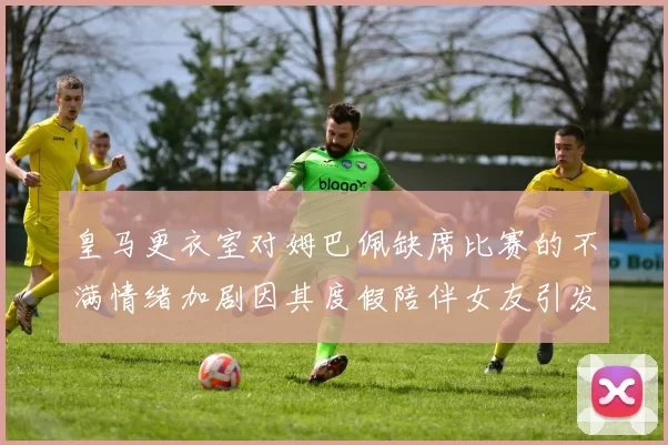 皇马更衣室对姆巴佩缺席比赛的不满情绪加剧因其度假陪伴女友引发争议