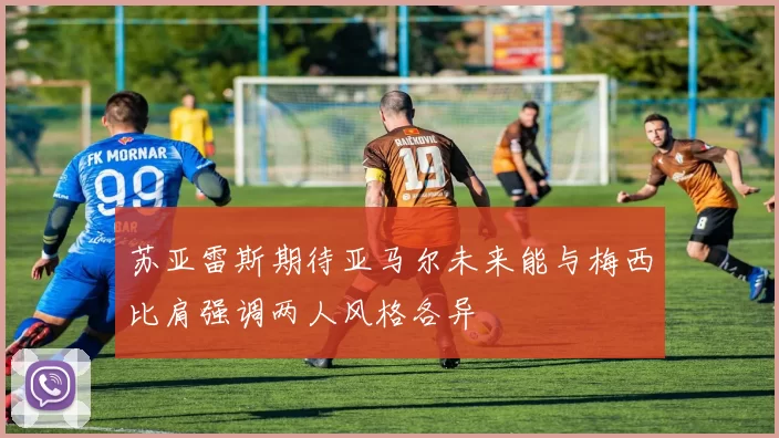 苏亚雷斯期待亚马尔未来能与梅西比肩强调两人风格各异