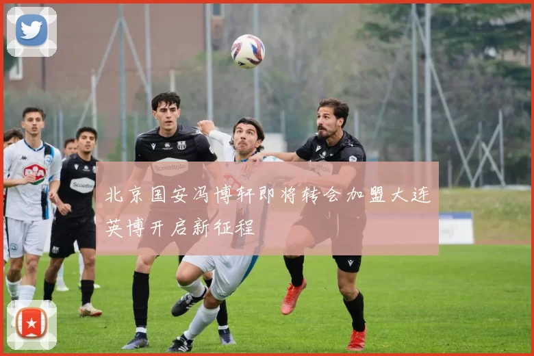 北京国安冯博轩即将转会加盟大连英博开启新征程